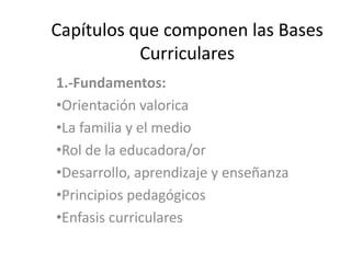 Capítulos que componen las Bases
Curriculares
1.-Fundamentos:
•Orientación valorica
•La familia y el medio
•Rol de la educadora/or
•Desarrollo, aprendizaje y enseñanza
•Principios pedagógicos
•Enfasis curriculares
 