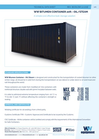 1/2TECHNICAL DATA REV.: BCOS-DW 1.0 0718
WW BITUMEN CONTAINER 20ft - OIL/STEAM
STANDARD SPECIFICATIONS
WW Bitumen Container - Oil/Steam is designed and constructed for the transportation of cooled bitumen (or other
similar cargo, all should be in solid form during the transportation), on sea (above or under deck) or on land (road and
rail) throughout the world.
These containers are made from 20" line containers with
reinforced structure, double wall with 50mm insulation between walls.
It is able to withstand extreme temperature ranging from -20 °C (-4
°F) to 160 °C (320 °F) without a the container's strength or
sealing.
APPROVAL AND CERTIFICATES
Wel ate for all welding's from a third-party.
Cust ate (TIR) - Customs' Approval ate to be issued by the Customs.
CSC ate - All the containers will be and comply with the requirements of the International Convention
for Safe Containers.
www.weedswest.com | email. info@weedswest.com | tel. + Advanced Paving Technology
roduction: Av. Parque Desportivo, 128 4505-688 Caldas S. Jorge, Portugal
Branches: Algeria / Kuwait / Morocco / Mozambique / Nigeria / Saudi Arabia
Weeds West Equipments, Lda. Porto C.R.C. - NIPC 514 250 577
 