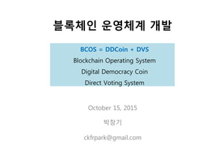 BCOS = DDCoin + DVS
Blockchain Operating System
Digital Democracy Coin
Direct Voting System
블록체인 운영체계 개발
October 15, 2015
박창기
ckfrpark@gmail.com
 