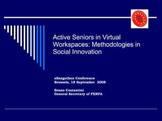 Active Seniors in Virtual Workspaces: Methodologies in Social Innovation eSangathan Conference Brussels, 18 September  2008 Bruno Costantini General Secretary of FERPA   