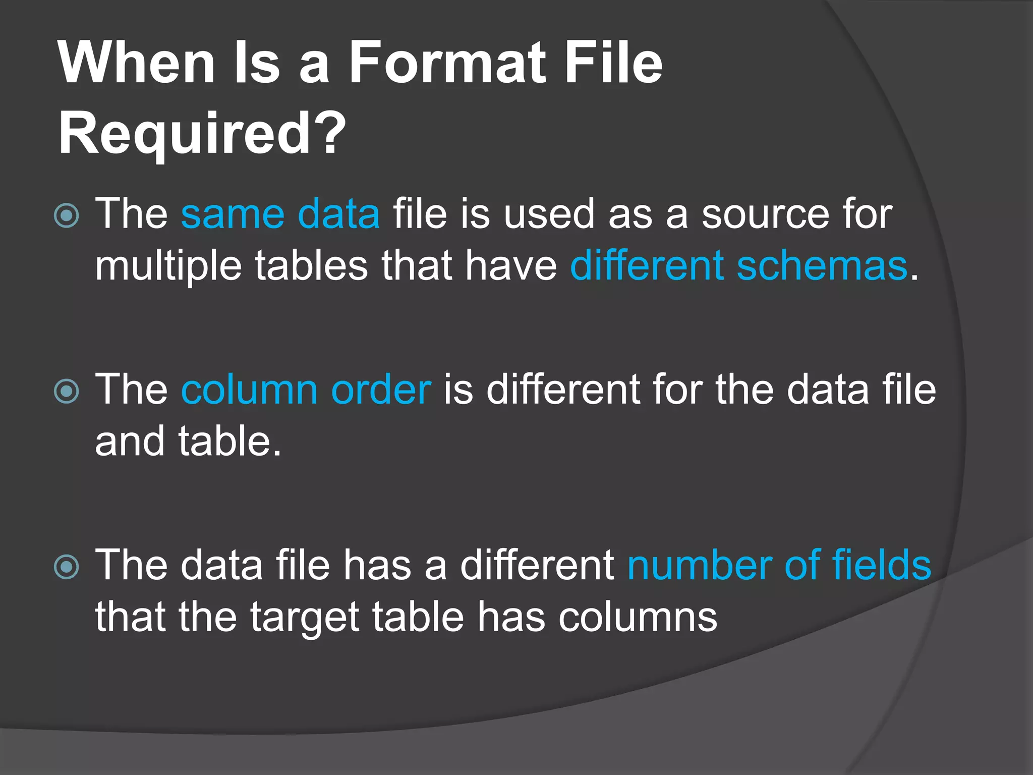 When Is a Format File
Required?
 The same data file is used as a source for
multiple tables that have different schemas.
 The column order is different for the data file
and table.
 The data file has a different number of fields
that the target table has columns
 