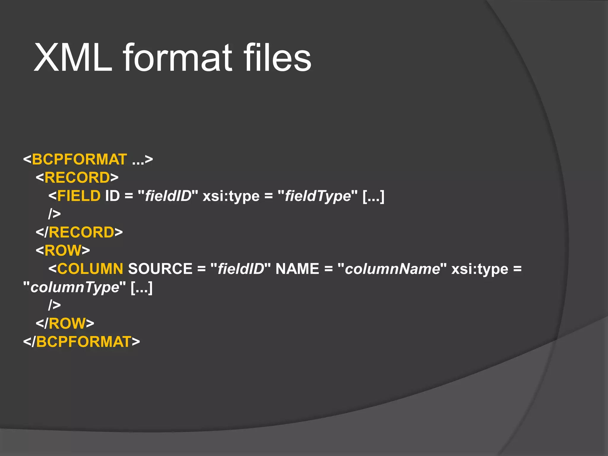 XML format files
<BCPFORMAT ...>
<RECORD>
<FIELD ID = "fieldID" xsi:type = "fieldType" [...]
/>
</RECORD>
<ROW>
<COLUMN SOURCE = "fieldID" NAME = "columnName" xsi:type =
"columnType" [...]
/>
</ROW>
</BCPFORMAT>
 