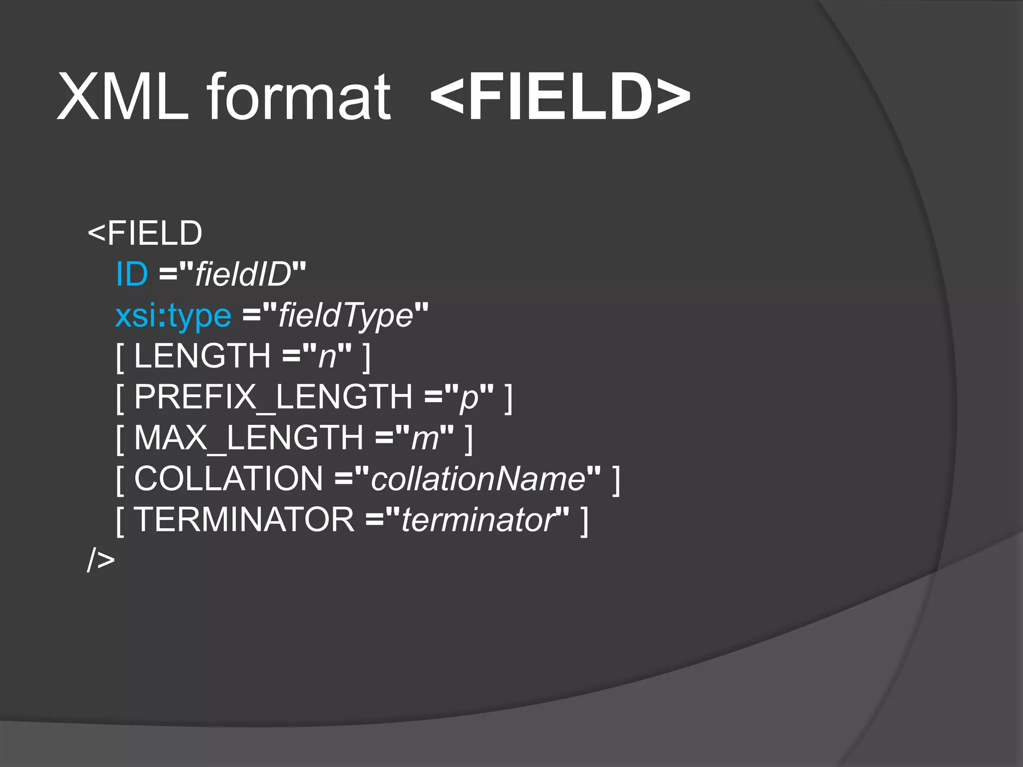 XML format <FIELD>
<FIELD
ID ="fieldID"
xsi:type ="fieldType"
[ LENGTH ="n" ]
[ PREFIX_LENGTH ="p" ]
[ MAX_LENGTH ="m" ]
[ COLLATION ="collationName" ]
[ TERMINATOR ="terminator" ]
/>
 