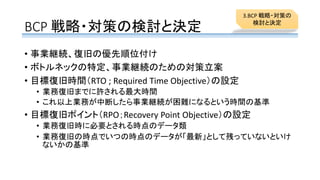 BCP 戦略・対策の検討と決定
• 事業継続、復旧の優先順位付け
• ボトルネックの特定、事業継続のための対策立案
• 目標復旧時間（RTO ; Required Time Objective）の設定
• 業務復旧までに許される最大時間
• これ以上業務が中断したら事業継続が困難になるという時間の基準
• 目標復旧ポイント（RPO；Recovery Point Objective）の設定
• 業務復旧時に必要とされる時点のデータ類
• 業務復旧の時点でいつの時点のデータが「最新」として残っていないといけ
ないかの基準
3.BCP 戦略・対策の
検討と決定
 