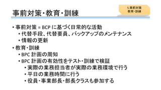 事前対策・教育・訓練
• 事前対策 = BCP に基づく日常的な活動
• 代替手段、代替要員、バックアップのメンテナンス
• 情報の更新
• 教育・訓練
• BPC 計画の周知
• BPC 計画の有効性をテスト・訓練で検証
• 実際の業務担当者が実際の業務環境で行う
• 平日の業務時間に行う
• 役員・事業部長・部長クラスも参加する
5.事前対策
教育・訓練
 