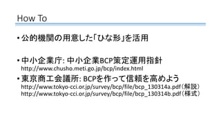 How To
• 公的機関の用意した「ひな形」を活用
• 中小企業庁: 中小企業BCP策定運用指針
http://www.chusho.meti.go.jp/bcp/index.html
• 東京商工会議所: BCPを作って信頼を高めよう
http://www.tokyo-cci.or.jp/survey/bcp/file/bcp_130314a.pdf（解説）
http://www.tokyo-cci.or.jp/survey/bcp/file/bcp_130314b.pdf（様式）
 
