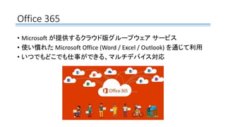 Office 365
• Microsoft が提供するクラウド版グループウェア サービス
• 使い慣れた Microsoft Office (Word / Excel / Outlook) を通じて利用
• いつでもどこでも仕事ができる、マルチデバイス対応
 