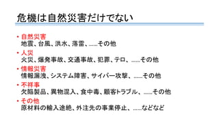 危機は自然災害だけでない
• 自然災害
地震、台風、洪水、落雷、……その他
• 人災
火災、爆発事故、交通事故、犯罪、テロ、 ……その他
• 情報災害
情報漏洩、システム障害、サイバー攻撃、 ……その他
• 不祥事
欠陥製品、異物混入、食中毒、顧客トラブル、 ……その他
• その他
原材料の輸入途絶、外注先の事業停止、 ……などなど
 