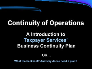 Continuity of Operations
A Introduction to
Taxpayer Services’
Business Continuity Plan
OR…
What the heck is it? And why do we need a plan?
 