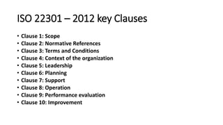 ISO 22301 –2012 key Clauses 
•Clause 1:Scope 
•Clause 2:Normative References 
•Clause 3:Terms and Conditions 
•Clause 4:Context of the organization 
•Clause 5:Leadership 
•Clause 6:Planning 
•Clause 7:Support 
•Clause 8:Operation 
•Clause 9:Performance evaluation 
•Clause 10: Improvement  