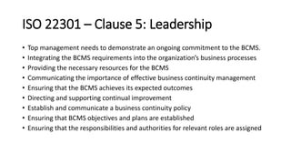 ISO 22301 –Clause 5:Leadership 
•Top management needs to demonstrate an ongoing commitment to the BCMS. 
•Integrating the BCMS requirements into the organization’s business processes 
•Providing the necessary resources for the BCMS 
•Communicating the importance of effective business continuity management 
•Ensuring that the BCMS achieves its expected outcomes 
•Directing and supporting continual improvement 
•Establish and communicate a business continuity policy 
•Ensuring that BCMS objectives and plans are established 
•Ensuring that the responsibilities and authorities for relevant roles are assigned  