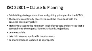 ISO 22301 –Clause 6:Planning 
•Establishing strategic objectives and guiding principles for the BCMS. 
•The business continuity objectives must: be consistent with the business continuity policy; 
•Ttakeinto account the minimum level of products and services that is acceptable to the organization to achieve its objectives; 
•be measurable; 
•take into account applicable requirements; 
•be monitored and updated as appropriate  