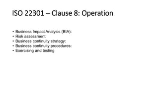 ISO 22301 –Clause 8:Operation 
•Business Impact Analysis (BIA): 
•Risk assessment 
•Business continuity strategy: 
•Business continuity procedures: 
•Exercising and testing  