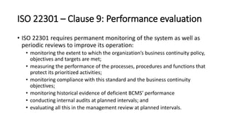 ISO 22301 –Clause 9:Performance evaluation 
•ISO 22301 requires permanent monitoring of the system as well as periodic reviews to improve its operation: 
•monitoring the extent to which the organization’s business continuity policy, objectives and targets are met; 
•measuring the performance of the processes, procedures and functions that protect its prioritized activities; 
•monitoring compliance with this standard and the business continuity objectives; 
•monitoring historical evidence of deficient BCMS’ performance 
•conducting internal audits at planned intervals; and 
•evaluating all this in the management review at planned intervals.  