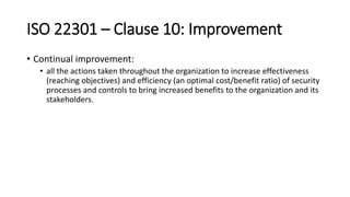 ISO 22301 –Clause 10: Improvement 
•Continual improvement: 
•all the actions taken throughout the organization to increase effectiveness (reaching objectives) and efficiency (an optimal cost/benefit ratio) of security processes and controls to bring increased benefits to the organization and its stakeholders.  