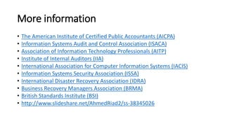 More information 
•The American Institute of Certified Public Accountants (AICPA) 
•Information Systems Audit and Control Association (ISACA) 
•Association of Information Technology Professionals (AITP) 
•Institute of Internal Auditors (IIA) 
•International Association for Computer Information Systems (IACIS) 
•Information Systems Security Association (ISSA) 
•International Disaster Recovery Association (IDRA) 
•Business Recovery Managers Association (BRMA) 
•British Standards Institute (BSI) 
•http://www.slideshare.net/AhmedRiad2/ss-38345026  