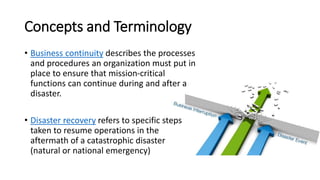 Concepts and Terminology 
•Business continuitydescribes the processes and procedures an organization must put in place to ensure that mission-critical functions can continue during and after a disaster. 
•Disaster recoveryrefers to specific steps taken to resume operations in the aftermath of a catastrophic disaster (natural or national emergency)  