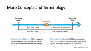 More Concepts and Terminology 
Recovery Point Objective(RPO) measures the ability to recover files by specifying a point in time restore of the backup copy. 
Recovery Time Objective(RTO)measures the time that it takes for a system to be completely up and running in the event of a disaster. 
Source: Network Servers 2011  