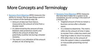 More Concepts and Terminology 
•Recovery Point Objective(RPO) measures the ability to recover files by specifying a point in time restore of the backup copy.i.e. 
•Amount of data lost from failure, measured as the amount of time from a disaster event 
•It's determined by the amount of time between data protection events and reflects the amount of data that potentially could be lost during a disaster recovery. 
•The metric is an indication of the amount of data at risk of being lost. 
•Recovery Time Objective(RTO)measures the time that it takes for a system to be completely up and running in the event of a disaster. i.e. 
•Targeted amount of time to restart a business service after a disaster event. 
•It is related to downtime. The metric refers to the amount of time it takes to recover from a data loss event and how long it takes to return to service. 
•RTO refers then to the amount of time the system's data is unavailable or inaccessible preventing normal service.  