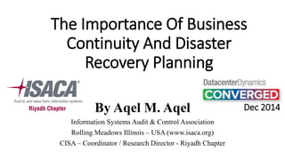 The Importance Of Business Continuity And Disaster Recovery Planning 
By Aqel M. Aqel 
Information Systems Audit & Control Association 
Rolling Meadows Illinois –USA (www.isaca.org) 
CISA –Coordinator / Research Director -Riyadh Chapter 
Dec 2014  