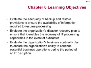 1 of 62
Chapter 6 Learning Objectives
• Evaluate the adequacy of backup and restore
provisions to ensure the availability of information
required to resume processing
• Evaluate the organization's disaster recovery plan to
ensure that it enables the recovery of IT processing
capabilities in the event of a disaster
• Evaluate the organization's business continuity plan
to ensure the organization's ability to continue
essential business operations during the period of
an IT disruption
 