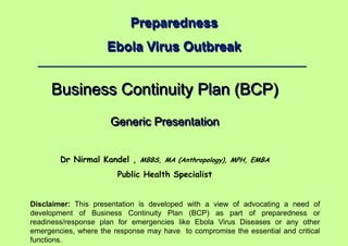 Dr Nirmal Kandel, MBBS, MA (Anthropology), MPH, EMBA – Public Health Specialist
1 |
Preparedness
Ebola Virus Outbreak
Business Continuity Plan (BCP)
Generic Presentation
Dr Nirmal Kandel , MBBS, MA (Anthropology), MPH, EMBA
Public Health Specialist
Disclaimer: This presentation is developed with a view of advocating a need of
development of Business Continuity Plan (BCP) as part of preparedness or
readiness/response plan for emergencies like Ebola Virus Diseases or any other
emergencies, where the response may have to compromise the essential and critical
functions.
 