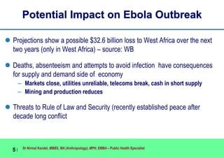 Dr Nirmal Kandel, MBBS, MA (Anthropology), MPH, EMBA – Public Health Specialist
5 |
Potential Impact on Ebola Outbreak
 Projections show a possible $32.6 billion loss to West Africa over the next
two years (only in West Africa) – source: WB
 Deaths, absenteeism and attempts to avoid infection have consequences
for supply and demand side of economy
– Markets close, utilities unreliable, telecoms break, cash in short supply
– Mining and production reduces
 Threats to Rule of Law and Security (recently established peace after
decade long conflict
 