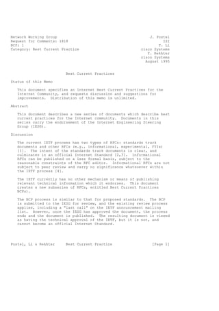 Network Working Group J. Postel
Request for Comments: 1818 ISI
BCP: 1 T. Li
Category: Best Current Practice cisco Systems
Y. Rekhter
cisco Systems
August 1995
Best Current Practices
Status of this Memo
This document specifies an Internet Best Current Practices for the
Internet Community, and requests discussion and suggestions for
improvements. Distribution of this memo is unlimited.
Abstract
This document describes a new series of documents which describe best
current practices for the Internet community. Documents in this
series carry the endorsement of the Internet Engineering Steering
Group (IESG).
Discussion
The current IETF process has two types of RFCs: standards track
documents and other RFCs (e.g., informational, experimental, FYIs)
[1]. The intent of the standards track documents is clear, and
culminates in an official Internet Standard [2,3]. Informational
RFCs can be published on a less formal basis, subject to the
reasonable constraints of the RFC editor. Informational RFCs are not
subject to peer review and carry no significance whatsoever within
the IETF process [4].
The IETF currently has no other mechanism or means of publishing
relevant technical information which it endorses. This document
creates a new subseries of RFCs, entitled Best Current Practices
BCPs).
The BCP process is similar to that for proposed standards. The BCP
is submitted to the IESG for review, and the existing review process
applies, including a "last call" on the IETF announcement mailing
list. However, once the IESG has approved the document, the process
ends and the document is published. The resulting document is viewed
as having the technical approval of the IETF, but it is not, and
cannot become an official Internet Standard.
Postel, Li & Rekhter Best Current Practice [Page 1]
 