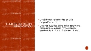  Usualmente se comienza en una
proporción de 1 : 1.
 Una vez obtenido el beneficio se desteta
gradualmente en una proporción de
bombeo de 1 : 2 a 1 : 3 cada 6-12 hrs
FUNCIÓN DEL BALÓN
INTRAAÓRTICA
 