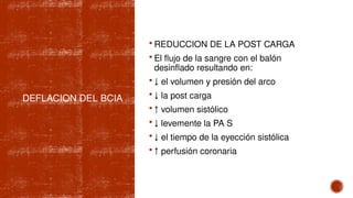 DEFLACION DEL BCIA
 REDUCCION DE LA POST CARGA
 El flujo de la sangre con el balón
desinflado resultando en:
 ↓ el volumen y presión del arco
 ↓ la post carga
 ↑ volumen sistólico
 ↓ levemente la PA S
 ↓ el tiempo de la eyección sistólica
 ↑ perfusión coronaria
 