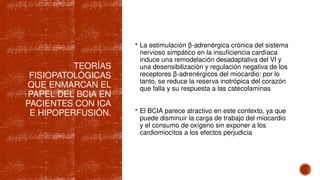 TEORÍAS
FISIOPATOLÓGICAS
QUE ENMARCAN EL
PAPEL DEL BCIA EN
PACIENTES CON ICA
E HIPOPERFUSIÓN.
 La estimulación β-adrenérgica crónica del sistema
nervioso simpático en la insuficiencia cardíaca
induce una remodelación desadaptativa del VI y
una desensibilización y regulación negativa de los
receptores β-adrenérgicos del miocardio: por lo
tanto, se reduce la reserva inotrópica del corazón
que falla y su respuesta a las catecolaminas
 El BCIA parece atractivo en este contexto, ya que
puede disminuir la carga de trabajo del miocardio
y el consumo de oxígeno sin exponer a los
cardiomiocitos a los efectos perjudicia
 
