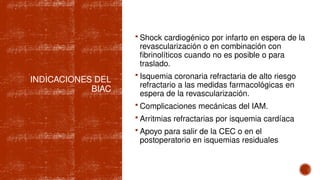 INDICACIONES DEL
BIAC
 Shock cardiogénico por infarto en espera de la
revascularización o en combinación con
fibrinolíticos cuando no es posible o para
traslado.
 Isquemia coronaria refractaria de alto riesgo
refractario a las medidas farmacológicas en
espera de la revascularización.
 Complicaciones mecánicas del IAM.
 Arritmias refractarias por isquemia cardíaca
 Apoyo para salir de la CEC o en el
postoperatorio en isquemias residuales
 