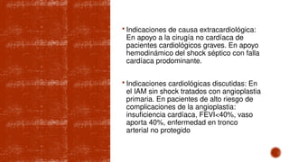  Indicaciones de causa extracardiológica:
En apoyo a la cirugía no cardíaca de
pacientes cardiológicos graves. En apoyo
hemodinámico del shock séptico con falla
cardíaca prodominante.
 Indicaciones cardiológicas discutidas: En
el IAM sin shock tratados con angioplastia
primaria. En pacientes de alto riesgo de
complicaciones de la angioplastia:
insuficiencia cardíaca, FEVI<40%, vaso
aporta 40%, enfermedad en tronco
arterial no protegido
 