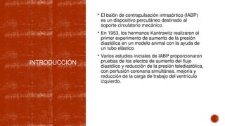 INTRODUCCIÓN
 El balón de contrapulsación intraaórtico (IABP)
es un dispositivo percutáneo destinado al
soporte circulatorio mecánico.
 En 1953, los hermanos Kantrowitz realizaron el
primer experimento de aumento de la presión
diastólica en un modelo animal con la ayuda de
un tubo elástico.
 Varios estudios iniciales de IABP proporcionaron
pruebas de los efectos de aumento del flujo
diastólico y reducción de la presión telediastólica,
con perfusión coronaria simultánea. mejoría y
reducción de la carga de trabajo del ventrículo
izquierdo.
 