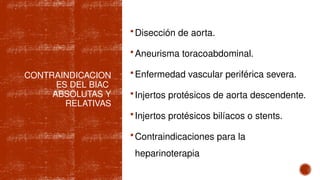 CONTRAINDICACION
ES DEL BIAC
ABSOLUTAS Y
RELATIVAS
Disección de aorta.
Aneurisma toracoabdominal.
Enfermedad vascular periférica severa.
Injertos protésicos de aorta descendente.
Injertos protésicos bilíacos o stents.
Contraindicaciones para la
heparinoterapia
 