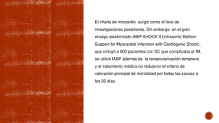 El infarto de miocardio surgió como el foco de
investigaciones posteriores. Sin embargo, en el gran
ensayo aleatorizado IABP-SHOCK II (Intraaortic Balloon
Support for Myocardial Infarction with Cardiogenic Shock),
que incluyó a 600 pacientes con SC que complicaba el IM,
se utilizó IABP además de la revascularización temprana
y el tratamiento médico no redujeron el criterio de
valoración principal de mortalidad por todas las causas a
los 30 días.
 