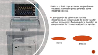  Método pulsátil cuya acción es temporalmente
opuesta a la onda de pulso generada por la
descarga sistólica
 La colocación del balón es en la Aorta
descendente, se infla después del cierre valvular
aórtico, permanece inflado durante la diástole y se
colapsa antes del comienzo del periodo eyectivo.
Sistole
Diástole
 