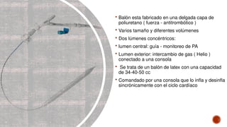  Balón esta fabricado en una delgada capa de
poliuretano ( fuerza - antitrombótico )
 Varios tamaño y diferentes volúmenes
 Dos lúmenes concéntricos:
 lumen central: guía - monitoreo de PA
 Lumen exterior: intercambio de gas ( Helio )
conectado a una consola
 Se trata de un balón de latex con una capacidad
de 34-40-50 cc
 Comandado por una consola que lo infla y desinfla
sincrónicamente con el ciclo cardíaco
 