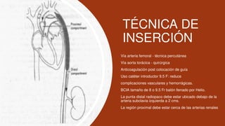 TÉCNICA DE
INSERCIÓN
 Vía arteria femoral - técnica percutánea
 Vía aorta torácica - quirúrgica
 Anticoagulación post colocación de guía
 Uso catéter introductor 9.5 F: reduce
 complicaciones vasculares y hemorrágicas.
 BCIA tamaño de 8 o 9.5 Fr balón llenado por Helio.
 La punta distal radiopaco debe estar ubicado debajo de la
arteria subclavia izquierda a 2 cms.
 La región proximal debe estar cerca de las arterias renales
 