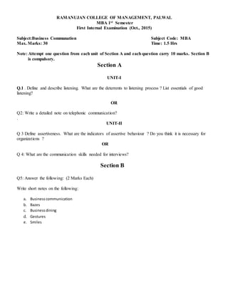RAMANUJAN COLLEGE OF MANAGEMENT, PALWAL
MBA 1st Semester
First Internal Examination (Oct., 2015)
Subject:Business Communation Subject Code: MBA
Max. Marks: 30 Time: 1.5 Hrs
Note: Attempt one question from each unit of Section A and each question carry 10 marks. Section B
is compulsory.
Section A
UNIT-I
Q.1 . Define and describe listening. What are the deterrents to listening process ? List essentials of good
listening?
OR
Q2: Write a detailed note on telephonic communication?
.
UNIT-II
Q 3 Define assertiveness. What are the indicators of assertive behaviour ? Do you think it is necessary for
organizations ?
OR
Q 4: What are the communication skills needed for interviews?
Section B
Q5: Answer the following: (2 Marks Each)
Write short notes on the following:
a. Businesscommunication
b. Bazes
c. Businessdining
d. Gestures
e. Smiles
 