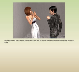 And he was right.  Orla reacted in much the same way as Tempe, angered that he had invaded her personal space.  