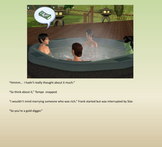 “Hmmm…  I hadn’t really thought about it much.”“So think about it,” Tempe  snapped.“I wouldn’t mind marrying someone who was rich,” Frank started but was interrupted by Star.“So you’re a gold-digger.”
