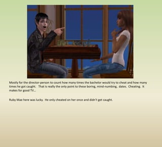 Mostly for the director-person to count how many times the bachelor would try to cheat and how many times he got caught.   That is really the only point to these boring, mind-numbing,  dates.  Cheating.  It makes for good TV…Ruby Mae here was lucky.  He only cheated on her once and didn’t get caught.  