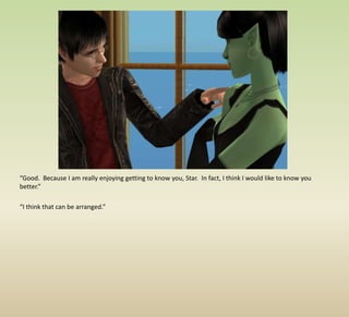 “Good.  Because I am really enjoying getting to know you, Star.  In fact, I think I would like to know you better.”“I think that can be arranged.”