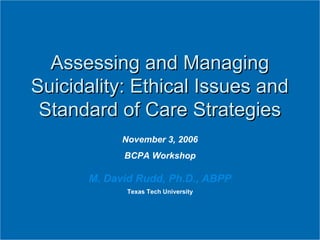 November 3, 2006
BCPA Workshop
M. David Rudd, Ph.D., ABPP
Texas Tech University
Assessing and ManagingAssessing and Managing
Suicidality: Ethical Issues andSuicidality: Ethical Issues and
Standard of Care StrategiesStandard of Care Strategies
 
