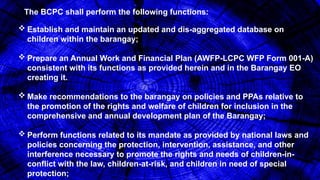 The BCPC shall perform the following functions:
 Establish and maintain an updated and dis-aggregated database on
children within the barangay;
 Prepare an Annual Work and Financial Plan (AWFP-LCPC WFP Form 001-A)
consistent with its functions as provided herein and in the Barangay EO
creating it.
 Make recommendations to the barangay on policies and PPAs relative to
the promotion of the rights and welfare of children for inclusion in the
comprehensive and annual development plan of the Barangay;
 Perform functions related to its mandate as provided by national laws and
policies concerning the protection, intervention, assistance, and other
interference necessary to promote the rights and needs of children-in-
conflict with the law, children-at-risk, and children in need of special
protection;
 