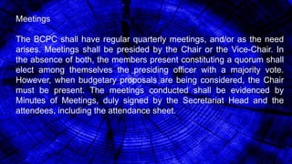 Meetings
The BCPC shall have regular quarterly meetings, and/or as the need
arises. Meetings shall be presided by the Chair or the Vice-Chair. In
the absence of both, the members present constituting a quorum shall
elect among themselves the presiding officer with a majority vote.
However, when budgetary proposals are being considered, the Chair
must be present. The meetings conducted shall be evidenced by
Minutes of Meetings, duly signed by the Secretariat Head and the
attendees, including the attendance sheet.
 