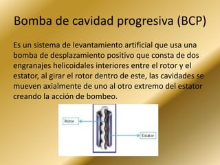 Bomba de cavidad progresiva (BCP)
Es un sistema de levantamiento artificial que usa una
bomba de desplazamiento positivo que consta de dos
engranajes helicoidales interiores entre el rotor y el
estator, al girar el rotor dentro de este, las cavidades se
mueven axialmente de uno al otro extremo del estator
creando la acción de bombeo.
 