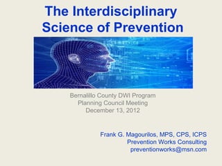 The Interdisciplinary
Science of Prevention



    Bernalillo County DWI Program
      Planning Council Meeting
         December 13, 2012


              Frank G. Magourilos, MPS, CPS, ICPS
                       Prevention Works Consulting
                        preventionworks@msn.com
 