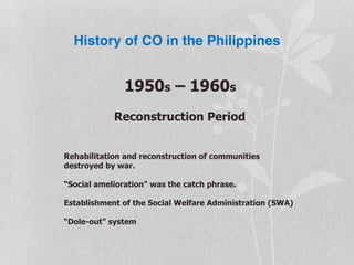History of CO in the Philippines
1950s – 1960s
Reconstruction Period
Rehabilitation and reconstruction of communities
destroyed by war.
“Social amelioration” was the catch phrase.
Establishment of the Social Welfare Administration (SWA)
“Dole-out” system
 
